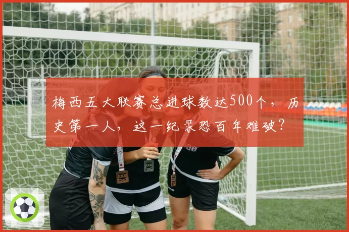 梅西五大联赛总进球数达500个，历史第一人，这一纪录恐百年难破？