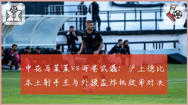 申花马莱莱vs海港武磊：沪上德比本土射手王与外援轰炸机效率对决