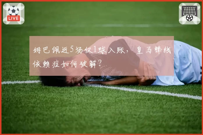 姆巴佩近5场仅1球入账，皇马锋线依赖症如何破解？